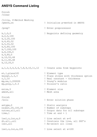 ANSYS Command Listing
finish
/clear
/title, P-Method Meshing
/pmeth,on ! Initialize p-method in ANSYS
/prep7 ! Enter preprocessor
k,1,0,0 ! Keypoints defining geometry
k,2,0,100
k,3,20,100
k,4,45,52
k,5,55,52
k,6,80,100
k,7,100,100
k,8,100,0
k,9,80,0
k,10,55,48
k,11,45,48
k,12,20,0
a,1,2,3,4,5,6,7,8,9,10,11,12 ! Create area from keypoints
et,1,plane145 ! Element type
keyopt,1,3,3 ! Plane stress with thickness option
r,1,10 ! Real constant - thickness
mp,ex,1,200000 ! Young's modulus
mp,prxy,1,0.3 ! Poisson's ratio
esize,5 ! Element size
amesh,all ! Mesh area
finish
/solu ! Enter solution phase
antype,0 ! Static analysis
nsubst,20,100,20 ! Number of substeps
outres,all,all ! Output data for all substeps
time,1 ! Time at end = 1
lsel,s,loc,x,0 ! Line select at x=0
dl,all,,all ! Constrain the line, all DOF's
lsel,all ! Re-select all lines
lsel,s,loc,x,100 ! Line select at x=100
 