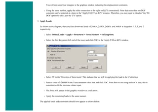 You will see some blue triangles in the graphics window indicating the displacement contraints.
❍ Using the same method, apply the roller connection to the right end (UY constrained). Note that more than one DOF
constraint can be selected at a time in the "Apply U,ROT on KPs" window. Therefore, you may need to 'deselect' the 'All
DOF' option to select just the 'UY' option.
3. Apply Loads
As shown in the diagram, there are four downward loads of 280kN, 210kN, 280kN, and 360kN at keypoints 1, 3, 5, and 7
respectively.
❍ Select Define Loads > Apply > Structural > Force/Moment > on Keypoints.
❍ Select the first Keypoint (left end of the truss) and click 'OK' in the 'Apply F/M on KPs' window.
❍ Select FY in the 'Direction of force/mom'. This indicate that we will be applying the load in the 'y' direction
❍ Enter a value of -280000 in the 'Force/moment value' box and click 'OK'. Note that we are using units of N here, this is
consistent with the previous values input.
❍ The force will appear in the graphics window as a red arrow.
❍ Apply the remaining loads in the same manner.
The applied loads and constraints should now appear as shown below.
 