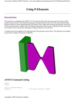 Using P-Elements
Introduction
This tutorial was completed using ANSYS 7.0. This tutorial outlines the steps necessary for solving a model
meshed with p-elements. The p-method manipulates the polynomial level (p-level) of the finite element shape
functions which are used to approximate the real solution. Thus, rather than increasing mesh density, the p-level
can be increased to give a similar result. By keeping mesh density rather coarse, computational time can be kept
to a minimum. This is the greatest advantage of using p-elements over h-elements.
A uniform load will be applied to the right hand side of the geometry shown below. The specimen was modeled
as steel with a modulus of elasticity of 200 GPa.
ANSYS Command Listing
finish
/clear
/title, P-Method Meshing
/pmeth,on ! Initialize p-method in ANSYS
University of Alberta ANSYS Tutorials - www.mece.ualberta.ca/tutorials/ansys/CL/CAT/PElement/Print.html
Copyright © 2003 University of Alberta
 
