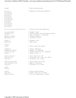 /prep7 ! Enter preprocessor
k,1,0,0 ! Keypoints defining geometry
k,2,0,100
k,3,20,100
k,4,45,52
k,5,55,52
k,6,80,100
k,7,100,100
k,8,100,0
k,9,80,0
k,10,55,48
k,11,45,48
k,12,20,0
a,1,2,3,4,5,6,7,8,9,10,11,12 ! Create area from keypoints
et,1,plane145 ! Element type
keyopt,1,3,3 ! Plane stress with thickness option
r,1,10 ! Real constant - thickness
mp,ex,1,200000 ! Young's modulus
mp,prxy,1,0.3 ! Poisson's ratio
esize,5 ! Element size
amesh,all ! Mesh area
finish
/solu ! Enter solution phase
antype,0 ! Static analysis
nsubst,20,100,20 ! Number of substeps
outres,all,all ! Output data for all substeps
time,1 ! Time at end = 1
lsel,s,loc,x,0 ! Line select at x=0
dl,all,,all ! Constrain the line, all DOF's
lsel,all ! Re-select all lines
lsel,s,loc,x,100 ! Line select at x=100
sfl,all,pres,-100 ! Apply a pressure
lsel,all ! Re-select all lines
solve
finish
/post1 ! Enter postprocessor
set,last ! Select last set of data
plesol,s,eqv ! Plot the equivalent stress
University of Alberta ANSYS Tutorials - www.mece.ualberta.ca/tutorials/ansys/CL/CAT/PElement/Print.html
Copyright © 2003 University of Alberta
 