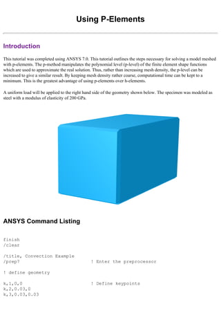 Using P-Elements
Introduction
This tutorial was completed using ANSYS 7.0. This tutorial outlines the steps necessary for solving a model meshed
with p-elements. The p-method manipulates the polynomial level (p-level) of the finite element shape functions
which are used to approximate the real solution. Thus, rather than increasing mesh density, the p-level can be
increased to give a similar result. By keeping mesh density rather coarse, computational time can be kept to a
minimum. This is the greatest advantage of using p-elements over h-elements.
A uniform load will be applied to the right hand side of the geometry shown below. The specimen was modeled as
steel with a modulus of elasticity of 200 GPa.
ANSYS Command Listing
finish
/clear
/title, Convection Example
/prep7 ! Enter the preprocessor
! define geometry
k,1,0,0 ! Define keypoints
k,2,0.03,0
k,3,0.03,0.03
 