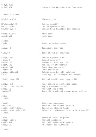 k,4,0,0.03
a,1,2,3,4 ! Connect the keypoints to form area
! mesh 2D areas
ET,1,Plane55 ! Element type
MP,Dens,1,920 ! Define density
mp,c,1,2040 ! Define specific heat
mp,kxx,1,1.8 ! Define heat transfer coefficient
esize,0.0005 ! Mesh size
amesh,all ! Mesh area
finish
/solu ! Enter solution phase
antype,4 ! Transient analysis
time,60 ! Time at end of analysis
nropt,full ! Newton Raphson - full
lumpm,0 ! Lumped mass off
nsubst,20 ! Number of substeps, 20
neqit,100 ! Max no. of iterations
autots,off ! Auto time search off
lnsrch,on ! Line search on
outres,all,all ! Output data for all substeps
kbc,1 ! Load applied in steps, not ramped
IC,all,temp,268 ! Initial conditions, temp = 268
nsel,s,ext ! Node select all exterior nodes
sf,all,conv,10,368 ! Apply a convection BC
nsel,all ! Reselect all nodes
/gst,off ! Turn off graphical convergence monitor
solve
finish
/post1 ! Enter postprocessor
set,last ! Read in last subset of data
etable,melty,temp, ! Create an element table
esel,s,etab,melty,273 ! Select all elements from table above 273
finish
/solu ! Re-enter solution phase
antype,,rest ! Restart analysis
ekill,all ! Kill all selected elements
esel,all ! Re-select all elements
finish
 