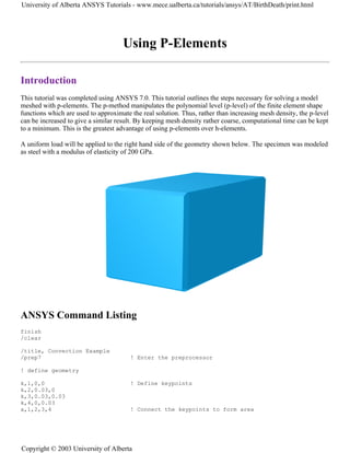 Using P-Elements
Introduction
This tutorial was completed using ANSYS 7.0. This tutorial outlines the steps necessary for solving a model
meshed with p-elements. The p-method manipulates the polynomial level (p-level) of the finite element shape
functions which are used to approximate the real solution. Thus, rather than increasing mesh density, the p-level
can be increased to give a similar result. By keeping mesh density rather coarse, computational time can be kept
to a minimum. This is the greatest advantage of using p-elements over h-elements.
A uniform load will be applied to the right hand side of the geometry shown below. The specimen was modeled
as steel with a modulus of elasticity of 200 GPa.
ANSYS Command Listing
finish
/clear
/title, Convection Example
/prep7 ! Enter the preprocessor
! define geometry
k,1,0,0 ! Define keypoints
k,2,0.03,0
k,3,0.03,0.03
k,4,0,0.03
a,1,2,3,4 ! Connect the keypoints to form area
University of Alberta ANSYS Tutorials - www.mece.ualberta.ca/tutorials/ansys/AT/BirthDeath/print.html
Copyright © 2003 University of Alberta
 