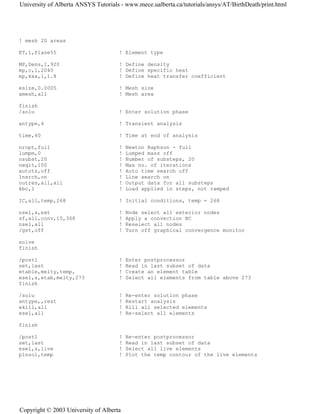 ! mesh 2D areas
ET,1,Plane55 ! Element type
MP,Dens,1,920 ! Define density
mp,c,1,2040 ! Define specific heat
mp,kxx,1,1.8 ! Define heat transfer coefficient
esize,0.0005 ! Mesh size
amesh,all ! Mesh area
finish
/solu ! Enter solution phase
antype,4 ! Transient analysis
time,60 ! Time at end of analysis
nropt,full ! Newton Raphson - full
lumpm,0 ! Lumped mass off
nsubst,20 ! Number of substeps, 20
neqit,100 ! Max no. of iterations
autots,off ! Auto time search off
lnsrch,on ! Line search on
outres,all,all ! Output data for all substeps
kbc,1 ! Load applied in steps, not ramped
IC,all,temp,268 ! Initial conditions, temp = 268
nsel,s,ext ! Node select all exterior nodes
sf,all,conv,10,368 ! Apply a convection BC
nsel,all ! Reselect all nodes
/gst,off ! Turn off graphical convergence monitor
solve
finish
/post1 ! Enter postprocessor
set,last ! Read in last subset of data
etable,melty,temp, ! Create an element table
esel,s,etab,melty,273 ! Select all elements from table above 273
finish
/solu ! Re-enter solution phase
antype,,rest ! Restart analysis
ekill,all ! Kill all selected elements
esel,all ! Re-select all elements
finish
/post1 ! Re-enter postprocessor
set,last ! Read in last subset of data
esel,s,live ! Select all live elements
plnsol,temp ! Plot the temp contour of the live elements
University of Alberta ANSYS Tutorials - www.mece.ualberta.ca/tutorials/ansys/AT/BirthDeath/print.html
Copyright © 2003 University of Alberta
 