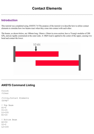 Contact Elements
Introduction
This tutorial was completed using ANSYS 7.0 The purpose of the tutorial is to describe how to utilize contact
elements to simulate how two beams react when they come into contact with each other.
The beams, as shown below, are 100mm long, 10mm x 10mm in cross-section, have a Young's modulus of 200
GPa, and are rigidly constrained at the outer ends. A 10KN load is applied to the center of the upper, causing it to
bend and contact the lower.
ANSYS Command Listing
finish
/clear
/title,Contact Elements
/prep7
! Top Beam
X1=0
Y1=15
L1=100
H1=10
! Bottom Beam
X2=50
Y2=0
L2=100
 