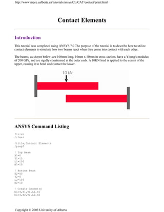 Contact Elements
Introduction
This tutorial was completed using ANSYS 7.0 The purpose of the tutorial is to describe how to utilize
contact elements to simulate how two beams react when they come into contact with each other.
The beams, as shown below, are 100mm long, 10mm x 10mm in cross-section, have a Young's modulus
of 200 GPa, and are rigidly constrained at the outer ends. A 10KN load is applied to the center of the
upper, causing it to bend and contact the lower.
ANSYS Command Listing
finish
/clear
/title,Contact Elements
/prep7
! Top Beam
X1=0
Y1=15
L1=100
H1=10
! Bottom Beam
X2=50
Y2=0
L2=100
H2=10
! Create Geometry
blc4,X1,Y1,L1,H1
blc4,X2,Y2,L2,H2
http://www.mece.ualberta.ca/tutorials/ansys/CL/CAT/contact/print.html
Copyright © 2003 University of Alberta
 