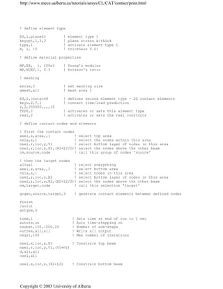 ! define element type
ET,1,plane42 ! element type 1
keyopt,1,3,3 ! plane stress w/thick
type,1 ! activate element type 1
R, 1, 10 ! thickness 0.01
! define material properties
MP,EX, 1, 200e3 ! Young's modulus
MP,NUXY,1, 0.3 ! Poisson's ratio
! meshing
esize,2 ! set meshing size
amesh,all ! mesh area 1
ET,2,contac48 ! defines second element type - 2D contact elements
keyo,2,7,1 ! contact time/load prediction
r,2,200000,,,,10
TYPE,2 ! activates or sets this element type
real,2 ! activates or sets the real constants
! define contact nodes and elements
! first the contact nodes
asel,s,area,,1 ! select top area
nsla,s,1 ! select the nodes within this area
nsel,r,loc,y,Y1 ! select bottom layer of nodes in this area
nsel,r,loc,x,X2,(X2+L2/2)! select the nodes above the other beam
cm,source,node ! call this group of nodes 'source'
! then the target nodes
allsel ! relect everything
asel,s,area,,2 ! select bottom area
nsla,s,1 ! select nodes in this area
nsel,r,loc,y,H2 ! select bottom layer of nodes in this area
nsel,r,loc,x,X2,(X2+L2/2)! select the nodes above the other beam
cm,target,node ! call this selection 'target'
gcgen,source,target,3 ! generate contact elements between defined nodes
finish
/solut
antype,0
time,1 ! Sets time at end of run to 1 sec
autots,on ! Auto time-stepping on
nsubst,100,1000,20 ! Number of sub-steps
outres,all,all ! Write all output
neqit,100 ! Max number of iterations
nsel,s,loc,x,X1 ! Constrain top beam
nsel,r,loc,y,Y1,(Y1+H1)
d,all,all
nsel,all
nsel,s,loc,x,(X2+L2) ! Constrain bottom beam
http://www.mece.ualberta.ca/tutorials/ansys/CL/CAT/contact/print.html
Copyright © 2003 University of Alberta
 