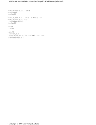 nsel,r,loc,y,Y2,(Y2+H2)
d,all,all
nsel,all
nsel,s,loc,x,(L1/2+X1) ! Apply load
nsel,r,loc,y,(Y1+H1)
f,all,fy,-10000
nsel,all
solve
finish
/post1
/dscale,1,1
/CVAL,1,20,40,80,160,320,640,1280,2560
PLNSOL,S,EQV,0,1
http://www.mece.ualberta.ca/tutorials/ansys/CL/CAT/contact/print.html
Copyright © 2003 University of Alberta
 