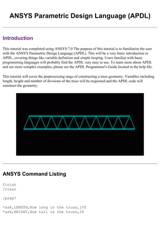 ANSYS Parametric Design Language (APDL)
Introduction
This tutorial was completed using ANSYS 7.0 The purpose of this tutorial is to familiarize the user
with the ANSYS Parametric Design Language (APDL). This will be a very basic introduction to
APDL, covering things like variable definition and simple looping. Users familiar with basic
programming languages will probably find the APDL very easy to use. To learn more about APDL
and see more complex examples, please see the APDL Programmer's Guide located in the help file.
This tutorial will cover the preprocessing stage of constructing a truss geometry. Variables including
length, height and number of divisions of the truss will be requested and the APDL code will
construct the geometry.
ANSYS Command Listing
finish
/clear
/prep7
*ask,LENGTH,How long is the truss,100
*ask,HEIGHT,How tall is the truss,20
 