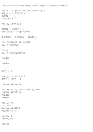 *ask,DIVISION,How many cross supports even number,2
DELTA_L = (LENGTH/(DIVISION/2))/2
NUM_K = DIVISION + 1
COUNT = -1
X_COORD = 0
*do,i,1,NUM_K,1
COUNT = COUNT + 1
OSCILATE = (-1)**COUNT
X_COORD = X_COORD + DELTA_L
*if,OSCILATE,GT,0,THEN
k,i,X_COORD,0
*else
k,i,X_COORD,HEIGHT
*endif
*enddo
KEYP = 0
*do,j,1,DIVISION,1
KEYP = KEYP + 1
L,KEYP,(KEYP+1)
*if,KEYP,LE,(DIVISION-1),THEN
L,KEYP,(KEYP+2)
*endif
*enddo
et,1,link1
r,1,100
mp,ex,1,200000
mp,prxy,1,0.3
esize,,1
lmesh,all
finish
 