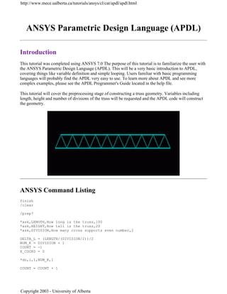 ANSYS Parametric Design Language (APDL)
Introduction
This tutorial was completed using ANSYS 7.0 The purpose of this tutorial is to familiarize the user with
the ANSYS Parametric Design Language (APDL). This will be a very basic introduction to APDL,
covering things like variable definition and simple looping. Users familiar with basic programming
languages will probably find the APDL very easy to use. To learn more about APDL and see more
complex examples, please see the APDL Programmer's Guide located in the help file.
This tutorial will cover the preprocessing stage of constructing a truss geometry. Variables including
length, height and number of divisions of the truss will be requested and the APDL code will construct
the geometry.
ANSYS Command Listing
finish
/clear
/prep7
*ask,LENGTH,How long is the truss,100
*ask,HEIGHT,How tall is the truss,20
*ask,DIVISION,How many cross supports even number,2
DELTA_L = (LENGTH/(DIVISION/2))/2
NUM_K = DIVISION + 1
COUNT = -1
X_COORD = 0
*do,i,1,NUM_K,1
COUNT = COUNT + 1
http://www.mece.ualberta.ca/tutorials/ansys/cl/cat/apdl/apdl.html
Copyright 2003 - University of Alberta
 