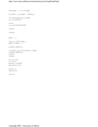 OSCILATE = (-1)**COUNT
X_COORD = X_COORD + DELTA_L
*if,OSCILATE,GT,0,THEN
k,i,X_COORD,0
*else
k,i,X_COORD,HEIGHT
*endif
*enddo
KEYP = 0
*do,j,1,DIVISION,1
KEYP = KEYP + 1
L,KEYP,(KEYP+1)
*if,KEYP,LE,(DIVISION-1),THEN
L,KEYP,(KEYP+2)
*endif
*enddo
et,1,link1
r,1,100
mp,ex,1,200000
mp,prxy,1,0.3
esize,,1
lmesh,all
finish
http://www.mece.ualberta.ca/tutorials/ansys/cl/cat/apdl/apdl.html
Copyright 2003 - University of Alberta
 