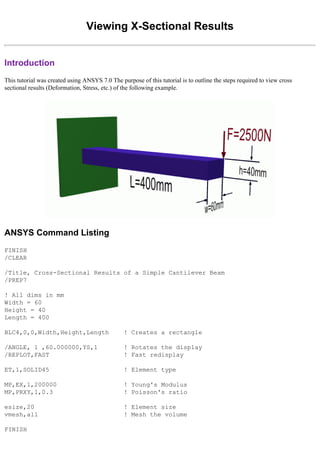 Viewing X-Sectional Results
Introduction
This tutorial was created using ANSYS 7.0 The purpose of this tutorial is to outline the steps required to view cross
sectional results (Deformation, Stress, etc.) of the following example.
ANSYS Command Listing
FINISH
/CLEAR
/Title, Cross-Sectional Results of a Simple Cantilever Beam
/PREP7
! All dims in mm
Width = 60
Height = 40
Length = 400
BLC4,0,0,Width,Height,Length ! Creates a rectangle
/ANGLE, 1 ,60.000000,YS,1 ! Rotates the display
/REPLOT,FAST ! Fast redisplay
ET,1,SOLID45 ! Element type
MP,EX,1,200000 ! Young's Modulus
MP,PRXY,1,0.3 ! Poisson's ratio
esize,20 ! Element size
vmesh,all ! Mesh the volume
FINISH
 