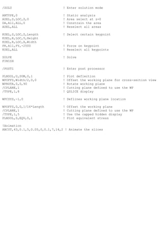 /SOLU ! Enter solution mode
ANTYPE,0 ! Static analysis
ASEL,S,LOC,Z,0 ! Area select at z=0
DA,All,ALL,0 ! Constrain the area
ASEL,ALL ! Reselect all areas
KSEL,S,LOC,Z,Length ! Select certain keypoint
KSEL,R,LOC,Y,Height
KSEL,R,LOC,X,Width
FK,All,FY,-2500 ! Force on keypoint
KSEL,ALL ! Reselect all keypoints
SOLVE ! Solve
FINISH
/POST1 ! Enter post processor
PLNSOL,U,SUM,0,1 ! Plot deflection
WPOFFS,Width/2,0,0 ! Offset the working plane for cross-section view
WPROTA,0,0,90 ! Rotate working plane
/CPLANE,1 ! Cutting plane defined to use the WP
/TYPE,1,8 ! QSLICE display
WPCSYS,-1,0 ! Deflines working plane location
WPOFFS,0,0,1/16*Length ! Offset the working plane
/CPLANE,1 ! Cutting plane defined to use the WP
/TYPE,1,5 ! Use the capped hidden display
PLNSOL,S,EQV,0,1 ! Plot equivalent stress
!Animation
ANCUT,43,0.1,5,0.05,0,0.1,7,14,2 ! Animate the slices
 