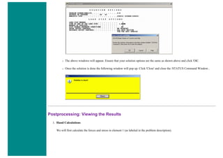 ❍ The above windows will appear. Ensure that your solution options are the same as shown above and click 'OK'.
❍ Once the solution is done the following window will pop up. Click 'Close' and close the /STATUS Command Window..
Postprocessing: Viewing the Results
1. Hand Calculations
We will first calculate the forces and stress in element 1 (as labeled in the problem description).
 