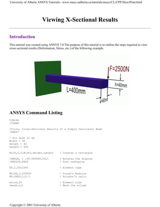 Viewing X-Sectional Results
Introduction
This tutorial was created using ANSYS 7.0 The purpose of this tutorial is to outline the steps required to view
cross sectional results (Deformation, Stress, etc.) of the following example.
ANSYS Command Listing
FINISH
/CLEAR
/Title, Cross-Sectional Results of a Simple Cantilever Beam
/PREP7
! All dims in mm
Width = 60
Height = 40
Length = 400
BLC4,0,0,Width,Height,Length ! Creates a rectangle
/ANGLE, 1 ,60.000000,YS,1 ! Rotates the display
/REPLOT,FAST ! Fast redisplay
ET,1,SOLID45 ! Element type
MP,EX,1,200000 ! Young's Modulus
MP,PRXY,1,0.3 ! Poisson's ratio
esize,20 ! Element size
vmesh,all ! Mesh the volume
University of Alberta ANSYS Tutorials - www.mece.ualberta.ca/tutorials/ansys/CL/CPP/Slice/Print.html
Copyright © 2001 University of Alberta
 