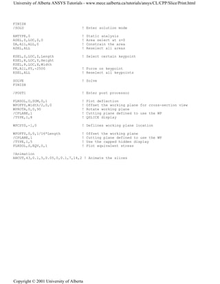 FINISH
/SOLU ! Enter solution mode
ANTYPE,0 ! Static analysis
ASEL,S,LOC,Z,0 ! Area select at z=0
DA,All,ALL,0 ! Constrain the area
ASEL,ALL ! Reselect all areas
KSEL,S,LOC,Z,Length ! Select certain keypoint
KSEL,R,LOC,Y,Height
KSEL,R,LOC,X,Width
FK,All,FY,-2500 ! Force on keypoint
KSEL,ALL ! Reselect all keypoints
SOLVE ! Solve
FINISH
/POST1 ! Enter post processor
PLNSOL,U,SUM,0,1 ! Plot deflection
WPOFFS,Width/2,0,0 ! Offset the working plane for cross-section view
WPROTA,0,0,90 ! Rotate working plane
/CPLANE,1 ! Cutting plane defined to use the WP
/TYPE,1,8 ! QSLICE display
WPCSYS,-1,0 ! Deflines working plane location
WPOFFS,0,0,1/16*Length ! Offset the working plane
/CPLANE,1 ! Cutting plane defined to use the WP
/TYPE,1,5 ! Use the capped hidden display
PLNSOL,S,EQV,0,1 ! Plot equivalent stress
!Animation
ANCUT,43,0.1,5,0.05,0,0.1,7,14,2 ! Animate the slices
University of Alberta ANSYS Tutorials - www.mece.ualberta.ca/tutorials/ansys/CL/CPP/Slice/Print.html
Copyright © 2001 University of Alberta
 
