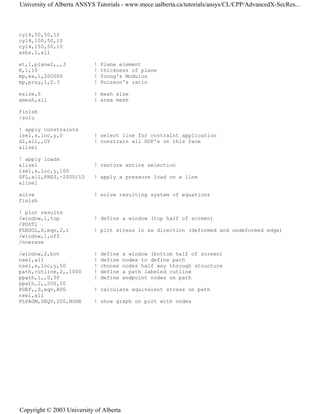 cyl4,50,50,10
cyl4,100,50,10
cyl4,150,50,10
asba,1,all
et,1,plane2,,,3 ! Plane element
R,1,10 ! thickness of plane
mp,ex,1,200000 ! Young's Modulus
mp,prxy,1,0.3 ! Poisson's ratio
esize,5 ! mesh size
amesh,all ! area mesh
finish
/solu
! apply constraints
lsel,s,loc,y,0 ! select line for contraint application
dl,all,,UY ! constrain all DOF's on this face
allsel
! apply loads
allsel ! restore entire selection
lsel,s,loc,y,100
SFL,all,PRES,-2000/10 ! apply a pressure load on a line
allsel
solve ! solve resulting system of equations
finish
! plot results
/window,1,top ! define a window (top half of screen)
/POST1
PLNSOL,S,eqv,2,1 ! plot stress in xx direction (deformed and undeformed edge)
/window,1,off
/noerase
/window,2,bot ! define a window (bottom half of screen)
nsel,all ! define nodes to define path
nsel,s,loc,y,50 ! choose nodes half way through structure
path,cutline,2,,1000 ! define a path labeled cutline
ppath,1,,0,50 ! define endpoint nodes on path
ppath,2,,200,50
PDEF,,S,eqv,AVG ! calculate equivalent stress on path
nsel,all
PLPAGM,SEQV,200,NODE ! show graph on plot with nodes
University of Alberta ANSYS Tutorials - www.mece.ualberta.ca/tutorials/ansys/CL/CPP/AdvancedX-SecRes...
Copyright © 2003 University of Alberta
 