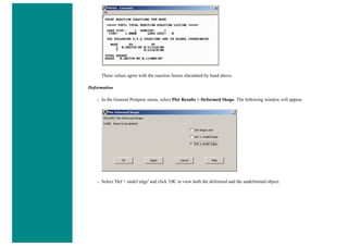 These values agree with the reaction forces claculated by hand above.
Deformation
❍ In the General Postproc menu, select Plot Results > Deformed Shape. The following window will appear.
❍ Select 'Def + undef edge' and click 'OK' to view both the deformed and the undeformed object.
 