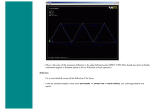 ❍ Observe the value of the maximum deflection in the upper left hand corner (DMX=7.409). One should also observe that the
constrained degrees of freedom appear to have a deflection of 0 (as expected!)
Deflection
For a more detailed version of the deflection of the beam,
❍ From the 'General Postproc' menu select Plot results > Contour Plot > Nodal Solution. The following window will
appear.
 