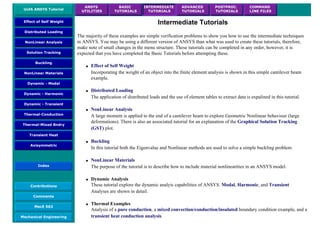UofA ANSYS Tutorial
ANSYS
UTILITIES
BASIC
TUTORIALS
INTERMEDIATE
TUTORIALS
ADVANCED
TUTORIALS
POSTPROC.
TUTORIALS
COMMAND
LINE FILES
Effect of Self Weight
Distributed Loading
NonLinear Analysis
Solution Tracking
Buckling
NonLinear Materials
Dynamic - Modal
Dynamic - Harmonic
Dynamic - Transient
Thermal-Conduction
Thermal-Mixed Bndry
Transient Heat
Axisymmetric
Index
Contributions
Comments
MecE 563
Mechanical Engineering
Intermediate Tutorials
The majority of these examples are simple verification problems to show you how to use the intermediate techniques
in ANSYS. You may be using a different version of ANSYS than what was used to create these tutorials, therefore,
make note of small changes in the menu structure. These tutorials can be completed in any order, however, it is
expected that you have completed the Basic Tutorials before attempting these.
● Effect of Self Weight
Incorporating the weight of an object into the finite element analysis is shown in this simple cantilever beam
example.
● Distributed Loading
The application of distributed loads and the use of element tables to extract data is expalined in this tutorial.
● NonLinear Analysis
A large moment is applied to the end of a cantilever beam to explore Geometric Nonlinear behaviour (large
deformations). There is also an associated tutorial for an explanation of the Graphical Solution Tracking
(GST) plot.
● Buckling
In this tutorial both the Eigenvalue and Nonlinear methods are used to solve a simple buckling problem.
● NonLinear Materials
The purpose of the tutorial is to describe how to include material nonlinearities in an ANSYS model.
● Dynamic Analysis
These tutorial explore the dynamic analyis capabilities of ANSYS. Modal, Harmonic, and Transient
Analyses are shown in detail.
● Thermal Examples
Analysis of a pure conduction, a mixed convection/conduction/insulated boundary condition example, and a
transient heat conduction analysis.
 