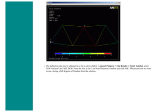 ❍ The deflection can also be obtained as a list as shown below. General Postproc > List Results > Nodal Solution select
'DOF Solution' and 'ALL DOFs' from the lists in the 'List Nodal Solution' window and click 'OK'. This means that we want
to see a listing of all degrees of freedom from the solution.
 