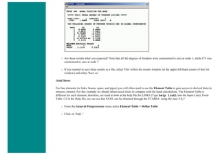❍ Are these results what you expected? Note that all the degrees of freedom were constrained to zero at node 1, while UY was
constrained to zero at node 7.
❍ If you wanted to save these results to a file, select 'File' within the results window (at the upper left-hand corner of this list
window) and select 'Save as'.
Axial Stress
For line elements (ie links, beams, spars, and pipes) you will often need to use the Element Table to gain access to derived data (ie
stresses, strains). For this example we should obtain axial stress to compare with the hand calculations. The Element Table is
different for each element, therefore, we need to look at the help file for LINK1 (Type help link1 into the Input Line). From
Table 1.2 in the Help file, we can see that SAXL can be obtained through the ETABLE, using the item 'LS,1'
❍ From the General Postprocessor menu select Element Table > Define Table
❍ Click on 'Add...'
 