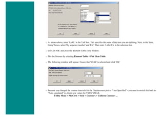 ❍ As shown above, enter 'SAXL' in the 'Lab' box. This specifies the name of the item you are defining. Next, in the 'Item,
Comp' boxes, select 'By sequence number' and 'LS,'. Then enter 1 after LS, in the selection box
❍ Click on 'OK' and close the 'Element Table Data' window.
❍ Plot the Stresses by selecting Element Table > Plot Elem Table
❍ The following window will appear. Ensure that 'SAXL' is selected and click 'OK'
❍ Because you changed the contour intervals for the Displacement plot to "User Specified" - you need to switch this back to
"Auto calculated" to obtain new values for VMIN/VMAX.
Utility Menu > PlotCtrls > Style > Contours > Uniform Contours ...
 