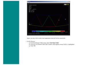 Again, you may wish to select more appropriate intervals for the contour plot
❍ List the Stresses
■ From the 'Element Table' menu, select 'List Elem Table'
■ From the 'List Element Table Data' window which appears ensure 'SAXL' is highlighted
■ Click 'OK'
 