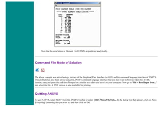 Note that the axial stress in Element 1 is 82.9MPa as predicted analytically.
Command File Mode of Solution
The above example was solved using a mixture of the Graphical User Interface (or GUI) and the command language interface of ANSYS.
This problem has also been solved using the ANSYS command language interface that you may want to browse. Open the .HTML
version, copy and paste the code into Notepad or a similar text editor and save it to your computer. Now go to 'File > Read input from...'
and select the file. A .PDF version is also available for printing.
Quitting ANSYS
To quit ANSYS, select 'QUIT' from the ANSYS Toolbar or select Utility Menu/File/Exit.... In the dialog box that appears, click on 'Save
Everything' (assuming that you want to) and then click on 'OK'.
 
