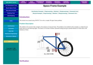 UofA ANSYS Tutorial
ANSYS
UTILITIES
BASIC
TUTORIALS
INTERMEDIATE
TUTORIALS
ADVANCED
TUTORIALS
POSTPROC.
TUTORIALS
COMMAND
LINE FILES
PRINTABLE
VERSION
Two Dimensional Truss
Bicycle Space Frame
Plane Stress Bracket
Modeling Tools
Solid Modeling
Index
Contributions
Comments
MecE 563
Mechanical Engineering
University of Alberta
ANSYS Inc.
Copyright © 2001
University of Alberta
Space Frame Example
| Verification Example | | Preprocessing | | Solution | | Postprocessing | | Command Line |
| Bicycle Example | | Preprocessing | | Solution | | Postprocessing | | Command Line |
Introduction
This tutorial was created using ANSYS 7.0 to solve a simple 3D space frame problem.
Problem Description
The problem to be solved in this example is the analysis of a bicycle frame. The problem to be modeled in this example is a simple bicycle
frame shown in the following figure. The frame is to be built of hollow aluminum tubing having an outside diameter of 25mm and a wall
thickness of 2mm.
Verification
 