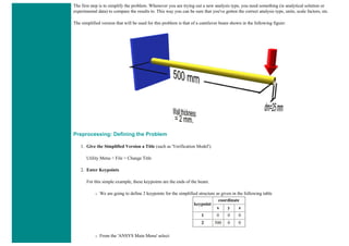The first step is to simplify the problem. Whenever you are trying out a new analysis type, you need something (ie analytical solution or
experimental data) to compare the results to. This way you can be sure that you've gotten the correct analysis type, units, scale factors, etc.
The simplified version that will be used for this problem is that of a cantilever beam shown in the following figure:
Preprocessing: Defining the Problem
1. Give the Simplified Version a Title (such as 'Verification Model').
Utility Menu > File > Change Title
2. Enter Keypoints
For this simple example, these keypoints are the ends of the beam.
❍ We are going to define 2 keypoints for the simplified structure as given in the following table
keypoint
coordinate
x y z
1 0 0 0
2 500 0 0
❍ From the 'ANSYS Main Menu' select:
 