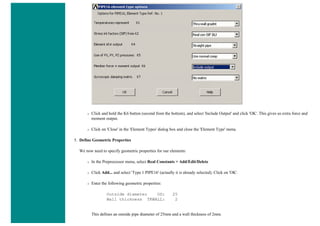 ❍ Click and hold the K6 button (second from the bottom), and select 'Include Output' and click 'OK'. This gives us extra force and
moment output.
❍ Click on 'Close' in the 'Element Types' dialog box and close the 'Element Type' menu.
5. Define Geometric Properties
We now need to specify geometric properties for our elements:
❍ In the Preprocessor menu, select Real Constants > Add/Edit/Delete
❍ Click Add... and select 'Type 1 PIPE16' (actually it is already selected). Click on 'OK'.
❍ Enter the following geometric properties:
Outside diameter OD: 25
Wall thickness TKWALL: 2
This defines an outside pipe diameter of 25mm and a wall thickness of 2mm.
 