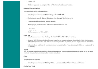 ❍ Click on 'OK'.
❍ 'Set 1' now appears in the dialog box. Click on 'Close' in the 'Real Constants' window.
6. Element Material Properties
You then need to specify material properties:
❍ In the 'Preprocessor' menu select Material Props > Material Models...
❍ Double click Structural > Linear > Elastic and select 'Isotropic' (double click on it)
❍ Close the 'Define Material Model Behavior' Window.
We are going to give the properties of Aluminum. Enter the following field:
EX 70000
PRXY 0.33
❍ Set these properties and click on 'OK'.
7. Mesh Size
❍ In the Preprocessor menu select Meshing > Size Cntrls > ManualSize > Lines > All Lines
❍ In the size 'SIZE' field, enter the desired element length. For this example we want an element length of 2cm, therefore, enter
'20' (i.e 20mm) and then click 'OK'. Note that we have not yet meshed the geometry, we have simply defined the element sizes.
(Alternatively, we could enter the number of divisions we want in the line. For an element length of 2cm, we would enter 25 [ie
25 divisions]).
NOTE
It is not necessary to mesh beam elements to obtain the correct solution. However, meshing is done in this case so that we can obtain
results (ie stress, displacement) at intermediate positions on the beam.
8. Mesh
Now the frame can be meshed.
❍ In the 'Preprocessor' menu select Meshing > Mesh > Lines and click 'Pick All' in the 'Mesh Lines' Window
9. Saving Your Work
 