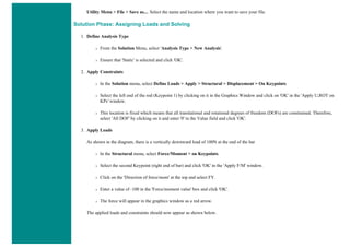 Utility Menu > File > Save as.... Select the name and location where you want to save your file.
Solution Phase: Assigning Loads and Solving
1. Define Analysis Type
❍ From the Solution Menu, select 'Analysis Type > New Analysis'.
❍ Ensure that 'Static' is selected and click 'OK'.
2. Apply Constraints
❍ In the Solution menu, select Define Loads > Apply > Structural > Displacement > On Keypoints
❍ Select the left end of the rod (Keypoint 1) by clicking on it in the Graphics Window and click on 'OK' in the 'Apply U,ROT on
KPs' window.
❍ This location is fixed which means that all translational and rotational degrees of freedom (DOFs) are constrained. Therefore,
select 'All DOF' by clicking on it and enter '0' in the Value field and click 'OK'.
3. Apply Loads
As shown in the diagram, there is a vertically downward load of 100N at the end of the bar
❍ In the Structural menu, select Force/Moment > on Keypoints.
❍ Select the second Keypoint (right end of bar) and click 'OK' in the 'Apply F/M' window.
❍ Click on the 'Direction of force/mom' at the top and select FY.
❍ Enter a value of -100 in the 'Force/moment value' box and click 'OK'.
❍ The force will appear in the graphics window as a red arrow.
The applied loads and constraints should now appear as shown below.
 
