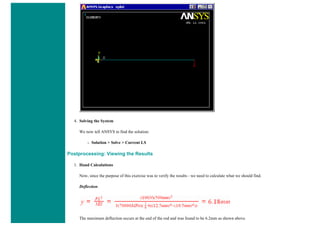 4. Solving the System
We now tell ANSYS to find the solution:
❍ Solution > Solve > Current LS
Postprocessing: Viewing the Results
1. Hand Calculations
Now, since the purpose of this exercise was to verify the results - we need to calculate what we should find.
Deflection:
The maximum deflection occurs at the end of the rod and was found to be 6.2mm as shown above.
 