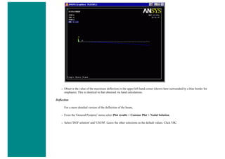 ❍ Observe the value of the maximum deflection in the upper left hand corner (shown here surrounded by a blue border for
emphasis). This is identical to that obtained via hand calculations.
Deflection
For a more detailed version of the deflection of the beam,
❍ From the 'General Postproc' menu select Plot results > Contour Plot > Nodal Solution.
❍ Select 'DOF solution' and 'USUM'. Leave the other selections as the default values. Click 'OK'.
 