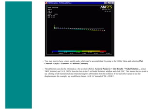 ❍ You may want to have a more useful scale, which can be accomplished by going to the Utility Menu and selecting Plot
Controls > Style > Contours > Uniform Contours
❍ The deflection can also be obtained as a list as shown below. General Postproc > List Results > Nodal Solution ... select
'DOF Solution' and 'ALL DOFs' from the lists in the 'List Nodal Solution' window and click 'OK'. This means that we want to
see a listing of all translational and rotational degrees of freedom from the solution. If we had only wanted to see the
displacements for example, we would have chosen 'ALL Us' instead of 'ALL DOFs'.
 