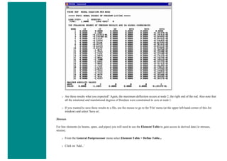 ❍ Are these results what you expected? Again, the maximum deflection occurs at node 2, the right end of the rod. Also note that
all the rotational and translational degrees of freedom were constrained to zero at node 1.
❍ If you wanted to save these results to a file, use the mouse to go to the 'File' menu (at the upper left-hand corner of this list
window) and select 'Save as'.
Stresses
For line elements (ie beams, spars, and pipes) you will need to use the Element Table to gain access to derived data (ie stresses,
strains).
❍ From the General Postprocessor menu select Element Table > Define Table...
❍ Click on 'Add...'
 