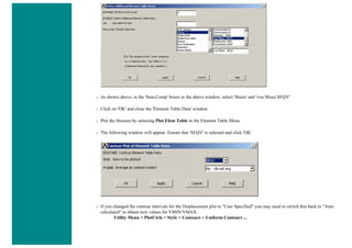 ❍ As shown above, in the 'Item,Comp' boxes in the above window, select 'Stress' and 'von Mises SEQV'
❍ Click on 'OK' and close the 'Element Table Data' window.
❍ Plot the Stresses by selecting Plot Elem Table in the Element Table Menu
❍ The following window will appear. Ensure that 'SEQV' is selected and click 'OK'
❍ If you changed the contour intervals for the Displacement plot to "User Specified" you may need to switch this back to "Auto
calculated" to obtain new values for VMIN/VMAX.
Utility Menu > PlotCtrls > Style > Contours > Uniform Contours ...
 