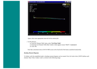 Again, select more appropriate intervals for the contour plot
❍ List the Stresses
■ From the 'Element Table' menu, select 'List Elem Table'
■ From the 'List Element Table Data' window which appears ensure 'SEQV' is highlighted
■ Click 'OK'
Note that a maximum stress of 64.914 MPa occurs at the fixed end of the beam as predicted analytically.
Bending Moment Diagrams
To further verify the simplified model, a bending moment diagram can be created. First, let's look at how ANSYS defines each
element. Pipe 16 has 2 nodes; I and J, as shown in the following image.
 