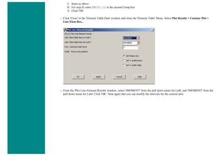 C. Same as above
D. For step D, enter SMISC,12 in the second Comp box
E. Click 'OK'
❍ Click 'Close' in the 'Element Table Data' window and close the 'Element Table' Menu. Select Plot Results > Contour Plot >
Line Elem Res...
❍ From the 'Plot Line-Element Results' window, select 'IMOMENT' from the pull down menu for LabI, and 'JMOMENT' from the
pull down menu for LabJ. Click 'OK'. Note again that you can modify the intervals for the contour plot.
 