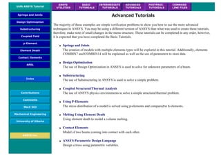 UofA ANSYS Tutorial
ANSYS
UTILITIES
BASIC
TUTORIALS
INTERMEDIATE
TUTORIALS
ADVANCED
TUTORIALS
POSTPROC.
TUTORIALS
COMMAND
LINE FILES
Springs and Joints
Design Optimization
Substructuring
Coupled Field
p-Element
Element Death
Contact Elements
APDL
Index
Contributions
Comments
MecE 563
Mechanical Engineering
University of Alberta
ANSYS Inc.
Advanced Tutorials
The majority of these examples are simple verification problems to show you how to use the more advanced
techniques in ANSYS. You may be using a different version of ANSYS than what was used to create these tutorials,
therefore, make note of small changes in the menu structure. These tutorials can be completed in any order, however,
it is expected that you have completed the Basic Tutorials.
● Springs and Joints
The creation of models with multiple elements types will be explored in this tutorial. Additionally, elements
COMBIN7 and COMBIN14 will be explained as well as the use of parameters to store data.
● Design Optimization
The use of Design Optimization in ANSYS is used to solve for unknown parameters of a beam.
● Substructuring
The use of Substructuring in ANSYS is used to solve a simple problem.
● Coupled Structural/Thermal Analysis
The use of ANSYS physics environments to solve a simple structural/thermal problem.
● Using P-Elements
The stress distribution of a model is solved using p-elements and compared to h-elements.
● Melting Using Element Death
Using element death to model a volume melting.
● Contact Elements
Model of two beams coming into contact with each other.
● ANSYS Parametric Design Language
Design a truss using parametric variables.
 