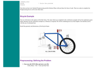 /STATUS,SOLU
SOLVE ! Solve the problem
FINISH
Note that you have now finished Postprocessing and the Solution Phase with just these few lines of code. There are codes to complete the
Postprocessing but we will review these later.
Bicycle Example
Now we will return to the analysis of the bike frame. The steps which you completed in the verification example will not be explained in great
detail, therefore use the verification example as a reference as required. We will be combining the use of the Graphic User Interface (GUI)
with the use of command lines.
Recall the geometry and dimensions of the bicycle frame:
Preprocessing: Defining the Problem
1. Clear any old ANSYS files and start a new file
Utility Menu > File > Clear and Start New
 