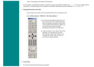 where # corresponds to the number of the keypoint.
In this example, we defined the keypoints by making use of previously defined variables like y1 = 325. This was simply used for
convenience. To define keypoint #1, for example, we could have alternatively used the coordinates x = 0, y = 325, z = 0.
5. Changing Orientation of the Plot
❍ To get a better view of our view of our model, we'll view it in an isometric view:
❍ Select Utility menu bar > PlotCtrls > Pan, Zoom, Rotate...'
■ In the window that appears (shown left), you
have many controls. Try experimenting with
them. By turning on the dynamic mode (click
on the checkbox beside 'Dynamic Mode') you
can use the mouse to drag the image,
translating and rotating it on all three axes.
■ To get an isometric view, click on 'Iso' (at the
top right). You can either leave the 'Pan,
Zoom, Rotate' window open and move it to
an empty area on the screen, or close it if
your screen is already cluttered.
6. Create Lines
We will be joining the following keypoints together:
 