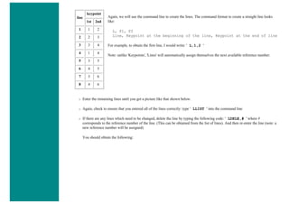 line
keypoint
1st 2nd
1 1 2
2 2 3
3 3 4
4 1 4
5 3 5
6 4 5
7 3 6
8 4 6
Again, we will use the command line to create the lines. The command format to create a straight line looks
like:
L, P1, P2
Line, Keypoint at the beginning of the line, Keypoint at the end of line
For example, to obtain the first line, I would write: ' L,1,2 '
Note: unlike 'Keypoints', 'Lines' will automatically assign themselves the next available reference number.
❍ Enter the remaining lines until you get a picture like that shown below.
❍ Again, check to ensure that you entered all of the lines correctly: type ' LLIST ' into the command line
❍ If there are any lines which need to be changed, delete the line by typing the following code: ' LDELE,# ' where #
corresponds to the reference number of the line. (This can be obtained from the list of lines). And then re-enter the line (note: a
new reference number will be assigned)
You should obtain the following:
 