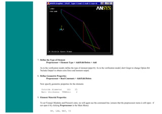 7. Define the Type of Element
Preprocessor > Element Type > Add/Edit/Delete > Add
As in the verification model, define the type of element (pipe16). As in the verification model, don't forget to change Option K6
'Include Output' to obtain extra force and moment output.
8. Define Geometric Properties
Preprocessor > Real Constants > Add/Edit/Delete
Now specify geometric properties for the elements
Outside diameter OD: 25
Wall thickness TKWALL: 2
9. Element Material Properties
To set Young's Modulus and Poisson's ratio, we will again use the command line. (ensure that the preprocessor menu is still open - if
not open it by clicking Preprocessor in the Main Menu)
MP, LAB, MAT, C0
 