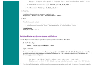 Material Property,Valid material property label, Material Reference Number, value
❍ To enter the Elastic Modulus (LAB = EX) of 70000 MPa, type: ' MP,EX,1,70000 '
❍ To set Poisson's ratio (PRXY), type ' MP,PRXY,1,0.33 '
10. Mesh Size
As in the verification model, set the element length to 20 mm
Preprocessor > Meshing > Size Cntrls > ManualSize > Lines > All Lines
11. Mesh
Now the frame can be meshed.
❍ In the 'Preprocessor' menu select 'Mesh' > 'Lines' and click 'Pick All' in the 'Mesh Lines' Window
Saving Your Job
Utility Menu > File > Save as...
Solution Phase: Assigning Loads and Solving
Close the 'Preprocessor' menu and open up the 'Solution' menu (from the same 'ANSYS Main Menu').
1. Define Analysis Type
Solution > Analysis Type > New Analysis... > Static
2. Apply Constraints
Once again, we will use the command line. We are going to pin (translational DOFs will be fixed) the first keypoint and constrain the
keypoints corresponding to the rear wheel attachment locations in both the y and z directions. The following is the command line
format to apply constraints at keypoints.
DK, KPOI, Lab, VALUE, VALUE2, KEXPND, Lab2, Lab3, Lab4, Lab5, Lab6
Displacement on K, K #, DOF label, value, value2, Expansion key, other DOF labels
Not all of the fields are required for this example, therefore when entering the code certain fields will be empty. For example, to pin the
 
