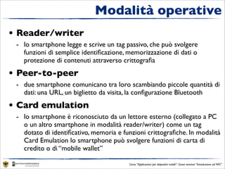 Modalità operative
• Reader/writer
 - lo smartphone legge e scrive un tag passivo, che può svolgere
   funzioni di semplice identiﬁcazione, memorizzazione di dati o
   protezione di contenuti attraverso crittograﬁa
• Peer-to-peer
 - due smartphone comunicano tra loro scambiando piccole quantità di
   dati: una URL, un biglietto da visita, la conﬁgurazione Bluetooth
• Card emulation
 - lo smartphone è riconosciuto da un lettore esterno (collegato a PC
   o un altro smartphone in modalità reader/writer) come un tag
   dotato di identiﬁcativo, memoria e funzioni crittograﬁche. In modalità
   Card Emulation lo smartphone può svolgere funzioni di carta di
   credito o di “mobile wallet”

                                        Corso “Applicazioni per dispositivi mobili”- Guest seminar “Introduzione ad NFC”
 