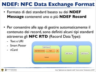 NDEF: NFC Data Exchange Format
• Formato di dati standard basato su dei NDEF
  Message contenenti uno o più NDEF Record

• Per consentire alle app di gestire automaticamente il
  contenuto dei record, sono deﬁniti alcuni tipi standard
  attraverso gli NFC RTD (Record Data Type):
  - Text e URI
  - Smart Poster
  - vCard




                                Corso “Applicazioni per dispositivi mobili”- Guest seminar “Introduzione ad NFC”
 